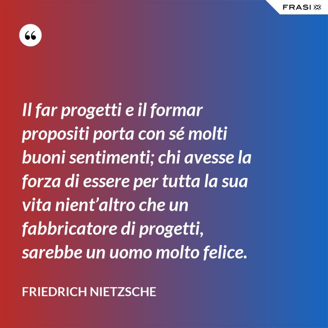 Il far progetti e il formar propositi porta con sé molti buoni sentimenti; chi avesse la forza di essere per tutta la sua vita nient’altro che un fabbricatore di progetti, sarebbe un uomo molto felice. - Friedrich Nietzsche