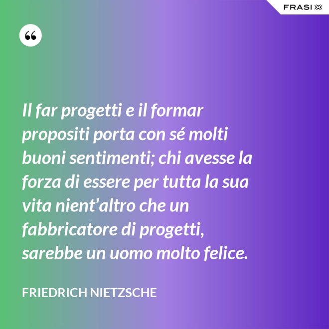Il far progetti e il formar propositi porta con sé molti buoni sentimenti; chi avesse la forza di essere per tutta la sua vita nient’altro che un fabbricatore di progetti, sarebbe un uomo molto felice. - Friedrich Nietzsche
