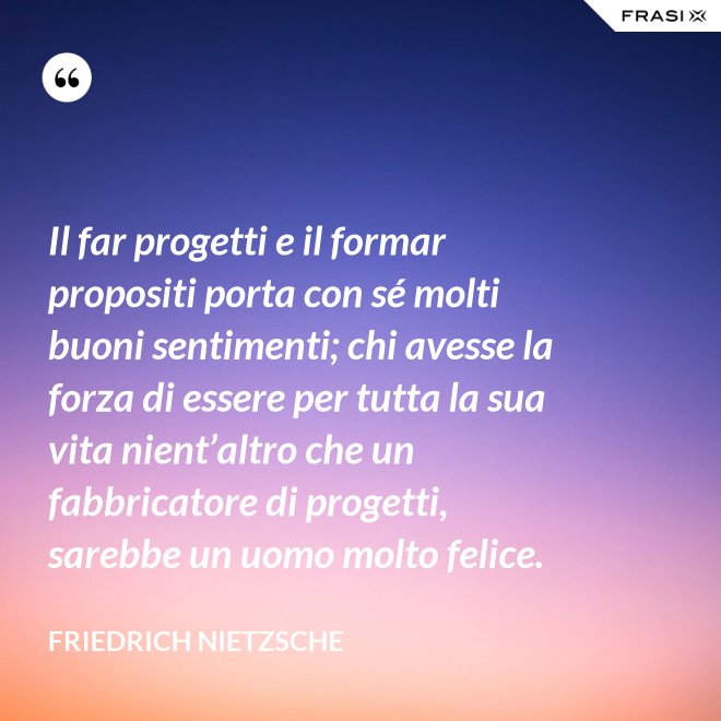 Il far progetti e il formar propositi porta con sé molti buoni sentimenti; chi avesse la forza di essere per tutta la sua vita nient’altro che un fabbricatore di progetti, sarebbe un uomo molto felice. - Friedrich Nietzsche