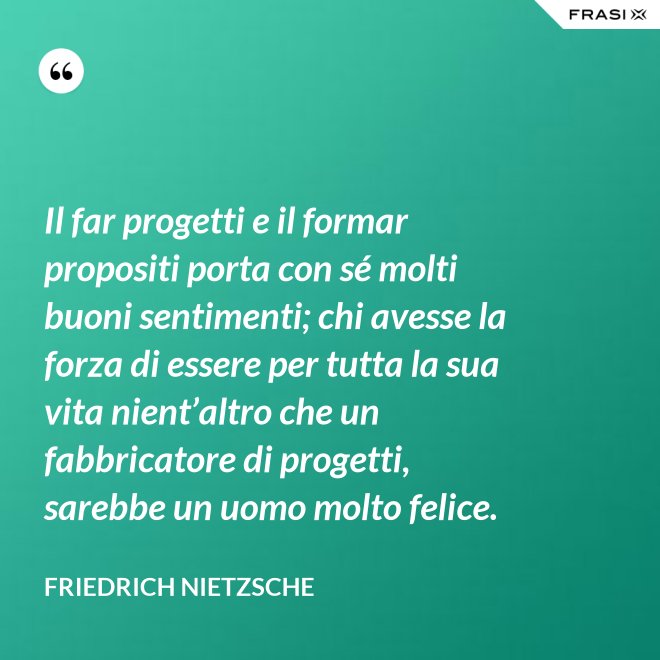 Il far progetti e il formar propositi porta con sé molti buoni sentimenti; chi avesse la forza di essere per tutta la sua vita nient’altro che un fabbricatore di progetti, sarebbe un uomo molto felice. - Friedrich Nietzsche