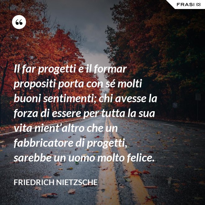 Il far progetti e il formar propositi porta con sé molti buoni sentimenti; chi avesse la forza di essere per tutta la sua vita nient’altro che un fabbricatore di progetti, sarebbe un uomo molto felice. - Friedrich Nietzsche