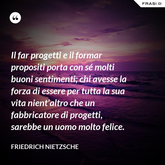 Il far progetti e il formar propositi porta con sé molti buoni sentimenti; chi avesse la forza di essere per tutta la sua vita nient’altro che un fabbricatore di progetti, sarebbe un uomo molto felice. - Friedrich Nietzsche