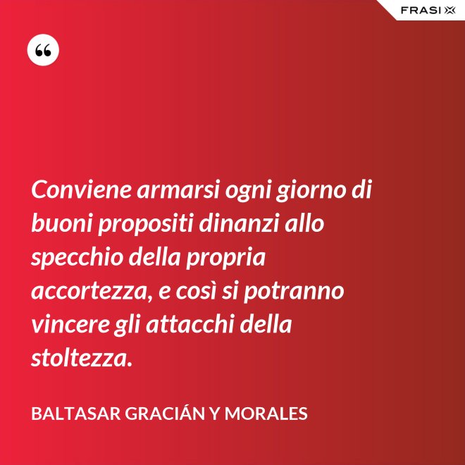 Conviene armarsi ogni giorno di buoni propositi dinanzi allo specchio della propria accortezza, e così si potranno vincere gli attacchi della stoltezza. - Baltasar Gracián y Morales