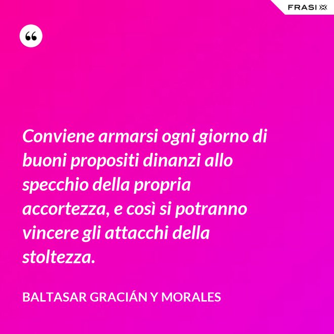 Conviene armarsi ogni giorno di buoni propositi dinanzi allo specchio della propria accortezza, e così si potranno vincere gli attacchi della stoltezza. - Baltasar Gracián y Morales