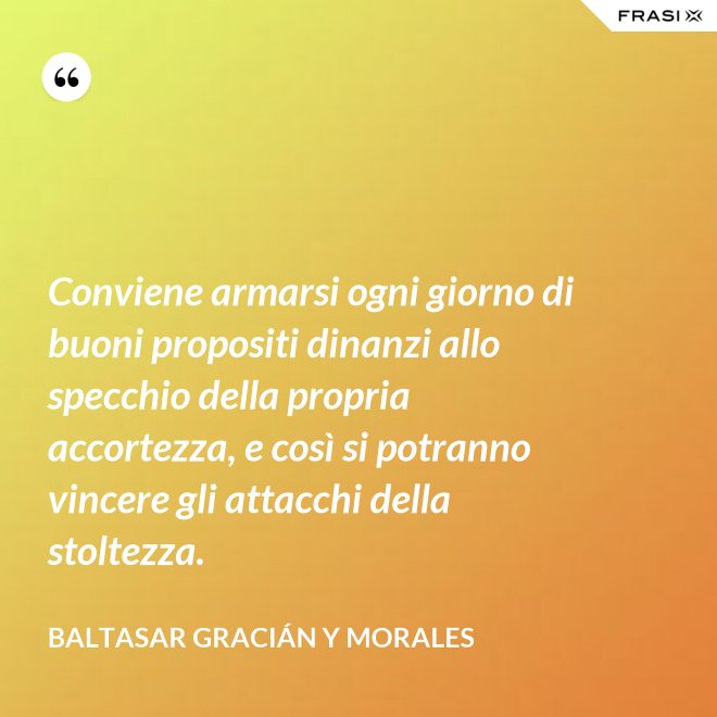 Conviene armarsi ogni giorno di buoni propositi dinanzi allo specchio della propria accortezza, e così si potranno vincere gli attacchi della stoltezza. - Baltasar Gracián y Morales