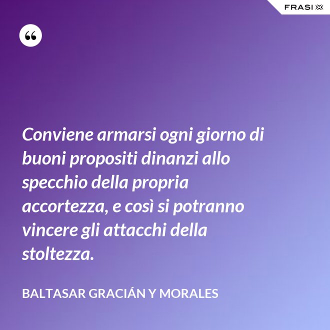 Conviene armarsi ogni giorno di buoni propositi dinanzi allo specchio della propria accortezza, e così si potranno vincere gli attacchi della stoltezza. - Baltasar Gracián y Morales