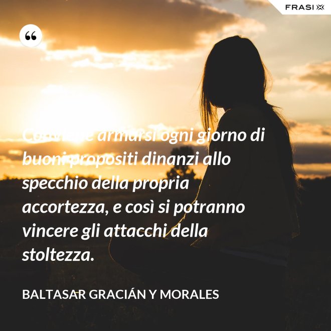 Conviene armarsi ogni giorno di buoni propositi dinanzi allo specchio della propria accortezza, e così si potranno vincere gli attacchi della stoltezza. - Baltasar Gracián y Morales