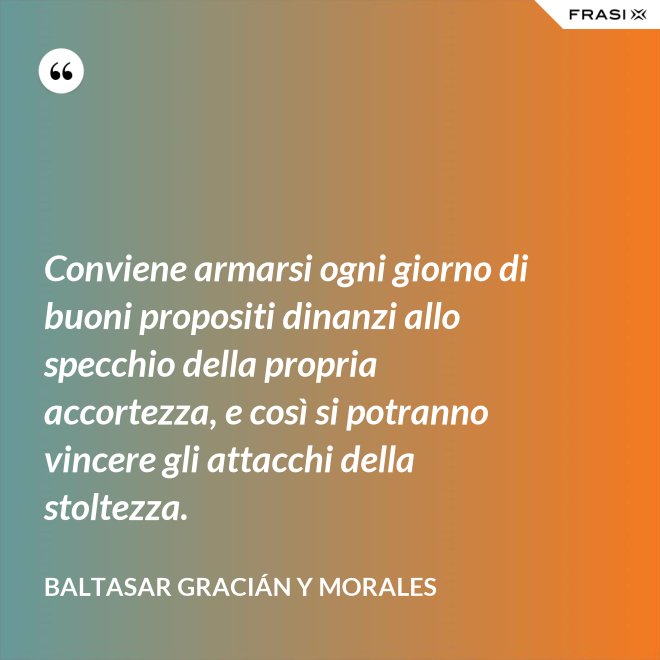 Conviene armarsi ogni giorno di buoni propositi dinanzi allo specchio della propria accortezza, e così si potranno vincere gli attacchi della stoltezza. - Baltasar Gracián y Morales