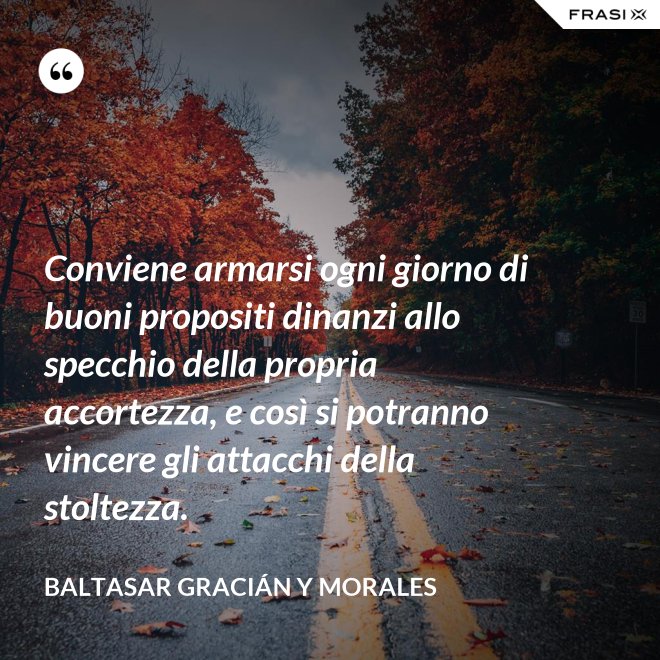 Conviene armarsi ogni giorno di buoni propositi dinanzi allo specchio della propria accortezza, e così si potranno vincere gli attacchi della stoltezza. - Baltasar Gracián y Morales