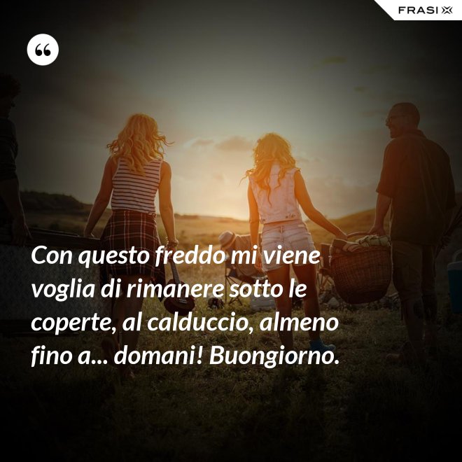 Con questo freddo mi viene voglia di rimanere sotto le coperte, al calduccio, almeno fino a... domani! Buongiorno. - Anonimo