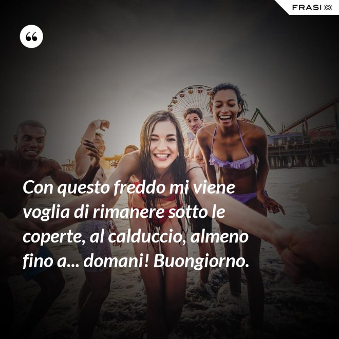 Con questo freddo mi viene voglia di rimanere sotto le coperte, al calduccio, almeno fino a... domani! Buongiorno. - Anonimo