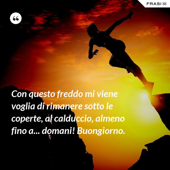 Con questo freddo mi viene voglia di rimanere sotto le coperte, al calduccio, almeno fino a... domani! Buongiorno. - Anonimo