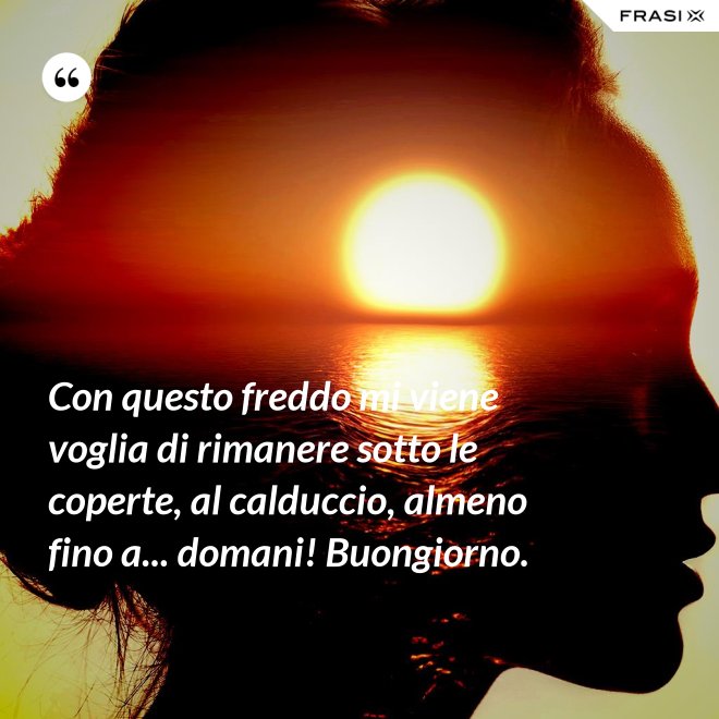 Con questo freddo mi viene voglia di rimanere sotto le coperte, al calduccio, almeno fino a... domani! Buongiorno. - Anonimo