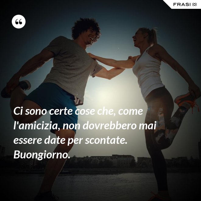 Ci sono certe cose che, come l'amicizia, non dovrebbero mai essere date per scontate. Buongiorno. - Anonimo
