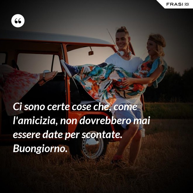 Ci sono certe cose che, come l'amicizia, non dovrebbero mai essere date per scontate. Buongiorno. - Anonimo