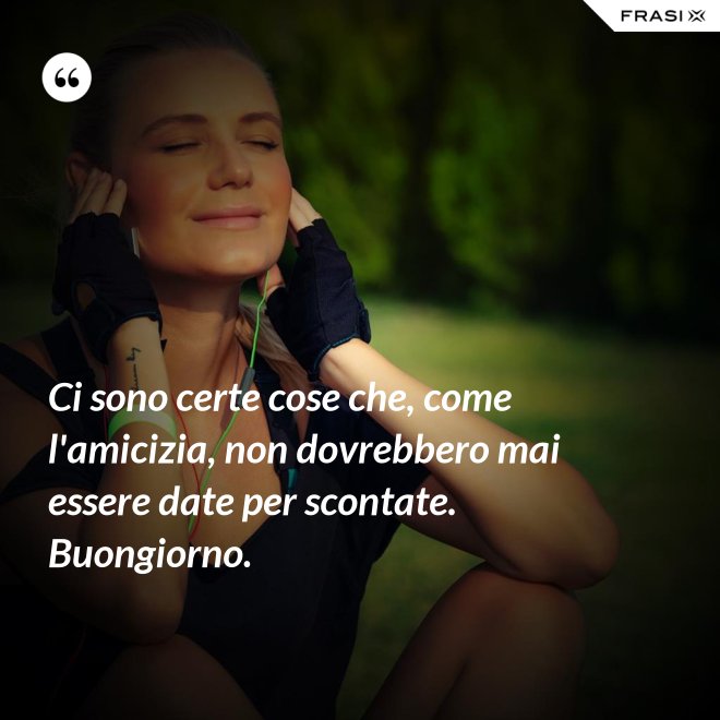 Ci sono certe cose che, come l'amicizia, non dovrebbero mai essere date per scontate. Buongiorno. - Anonimo