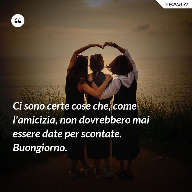 Ci sono certe cose che, come l'amicizia, non dovrebbero mai essere date per scontate. Buongiorno. - Anonimo
