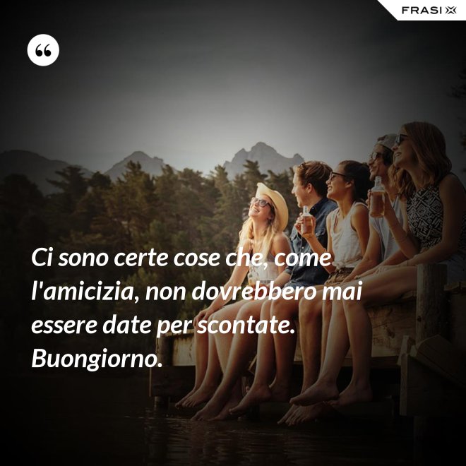 Ci sono certe cose che, come l'amicizia, non dovrebbero mai essere date per scontate. Buongiorno. - Anonimo