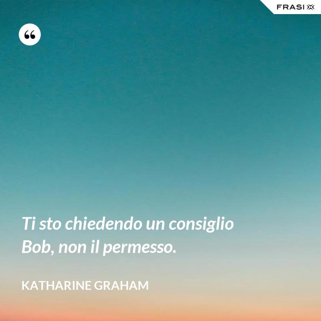 Ti sto chiedendo un consiglio Bob, non il permesso. - Katharine Graham