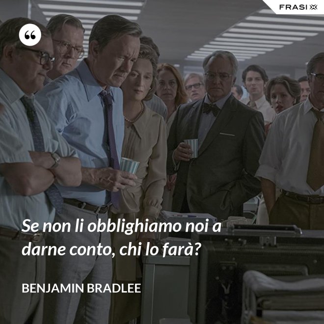 Se non li obblighiamo noi a darne conto, chi lo farà? - Benjamin Bradlee