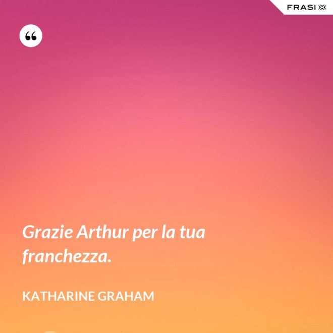 Grazie Arthur per la tua franchezza. - Katharine Graham