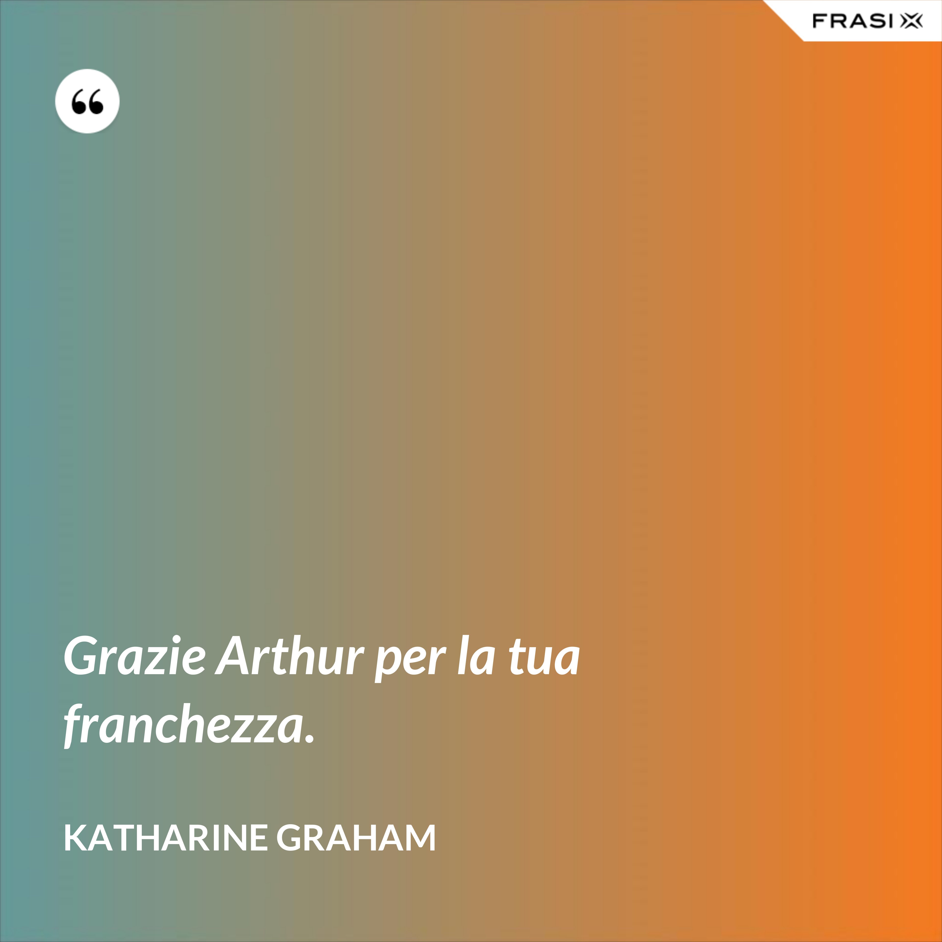 Grazie Arthur per la tua franchezza. - Katharine Graham