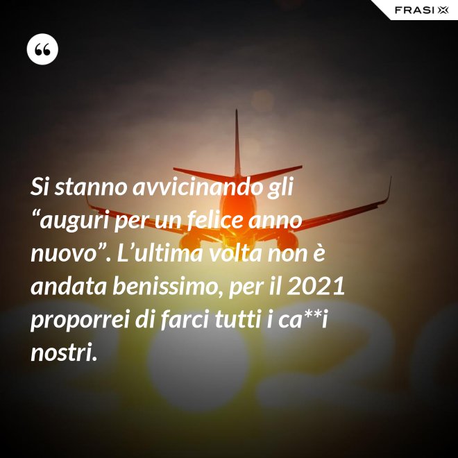 Si stanno avvicinando gli “auguri per un felice anno nuovo”. L’ultima volta non è andata benissimo, per il 2021 proporrei di farci tutti i ca**i nostri. - Anonimo