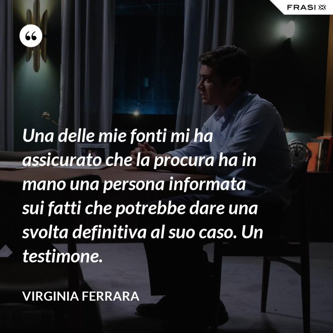 Una delle mie fonti mi ha assicurato che la procura ha in mano una persona informata sui fatti che potrebbe dare una svolta definitiva al suo caso. Un testimone. - Virginia Ferrara