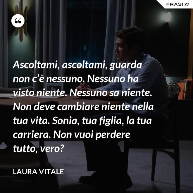 Ascoltami, ascoltami, guarda non c’è nessuno. Nessuno ha visto niente. Nessuno sa niente. Non deve cambiare niente nella tua vita. Sonia, tua figlia, la tua carriera. Non vuoi perdere tutto, vero? - Laura Vitale