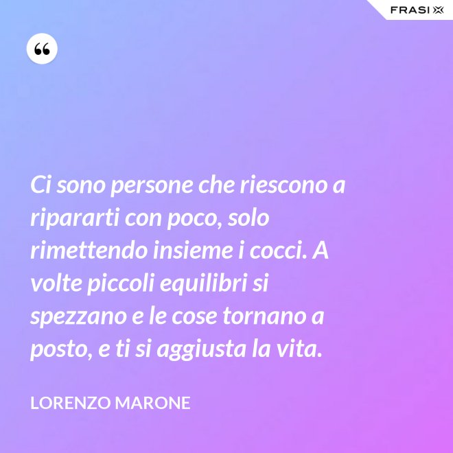 Ci sono persone che riescono a ripararti con poco, solo rimettendo insieme i cocci. A volte piccoli equilibri si spezzano e le cose tornano a posto, e ti si aggiusta la vita. - Lorenzo Marone
