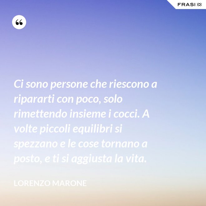 Ci sono persone che riescono a ripararti con poco, solo rimettendo insieme i cocci. A volte piccoli equilibri si spezzano e le cose tornano a posto, e ti si aggiusta la vita. - Lorenzo Marone
