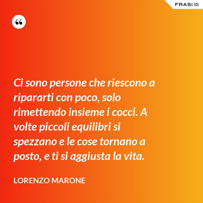Ci sono persone che riescono a ripararti con poco, solo rimettendo insieme i cocci. A volte piccoli equilibri si spezzano e le cose tornano a posto, e ti si aggiusta la vita. - Lorenzo Marone