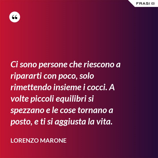 Ci sono persone che riescono a ripararti con poco, solo rimettendo insieme i cocci. A volte piccoli equilibri si spezzano e le cose tornano a posto, e ti si aggiusta la vita. - Lorenzo Marone