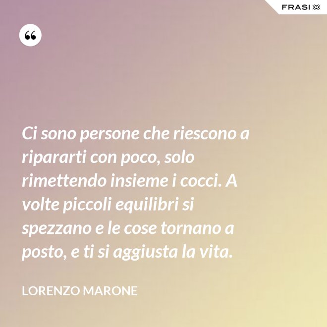 Ci sono persone che riescono a ripararti con poco, solo rimettendo insieme i cocci. A volte piccoli equilibri si spezzano e le cose tornano a posto, e ti si aggiusta la vita. - Lorenzo Marone