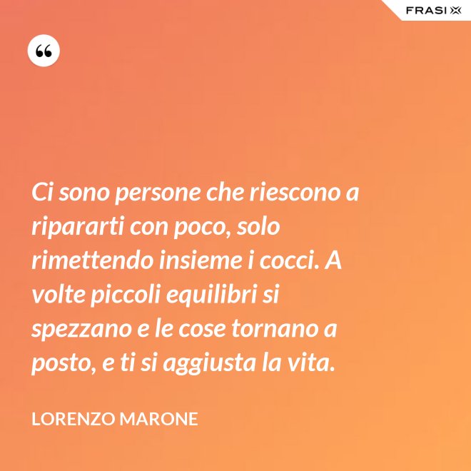 Ci sono persone che riescono a ripararti con poco, solo rimettendo insieme i cocci. A volte piccoli equilibri si spezzano e le cose tornano a posto, e ti si aggiusta la vita. - Lorenzo Marone