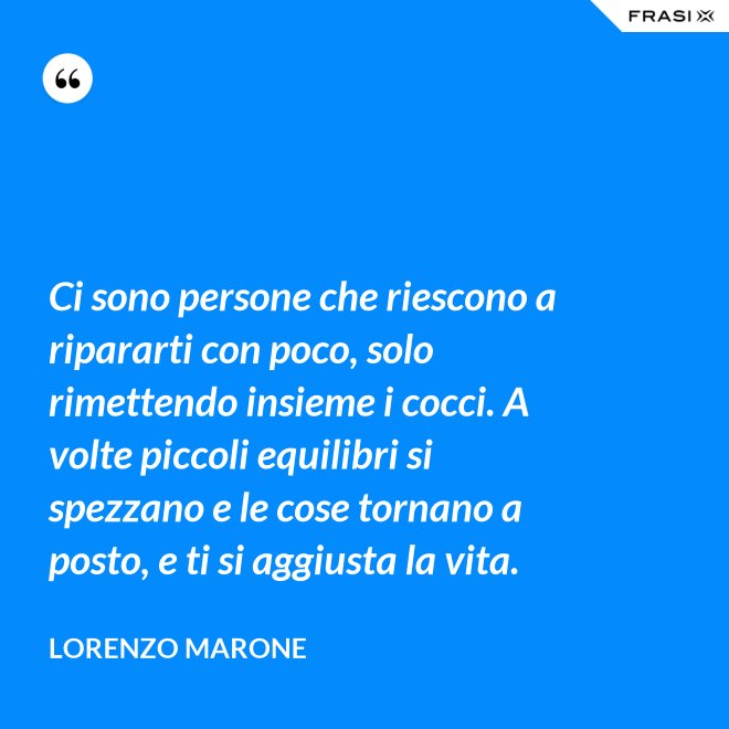 Ci sono persone che riescono a ripararti con poco, solo rimettendo insieme i cocci. A volte piccoli equilibri si spezzano e le cose tornano a posto, e ti si aggiusta la vita. - Lorenzo Marone