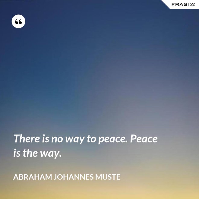 There is no way to peace. Peace is the way. - Abraham Johannes Muste