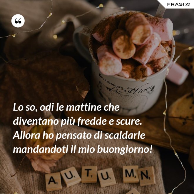 Lo so, odi le mattine che diventano più fredde e scure. Allora ho pensato di scaldarle mandandoti il mio buongiorno! - Anonimo