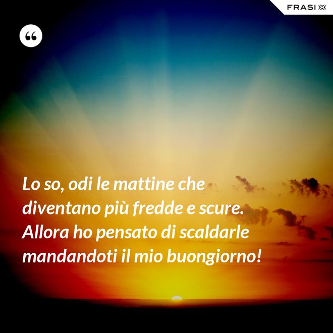 Lo so, odi le mattine che diventano più fredde e scure. Allora ho pensato di scaldarle mandandoti il mio buongiorno! - Anonimo