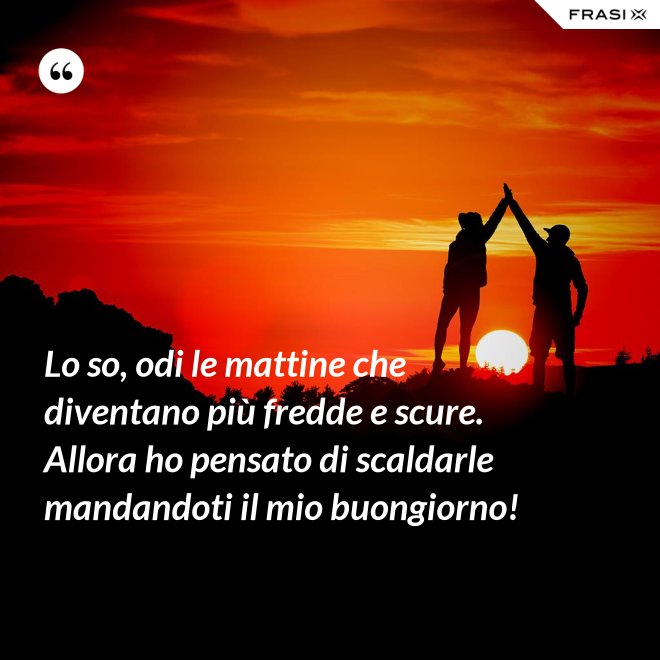 Lo so, odi le mattine che diventano più fredde e scure. Allora ho pensato di scaldarle mandandoti il mio buongiorno! - Anonimo