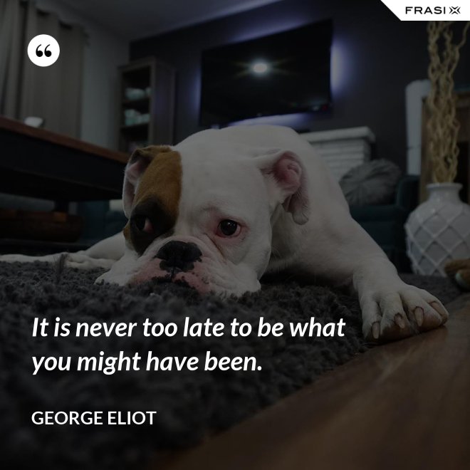 It is never too late to be what you might have been. - George Eliot