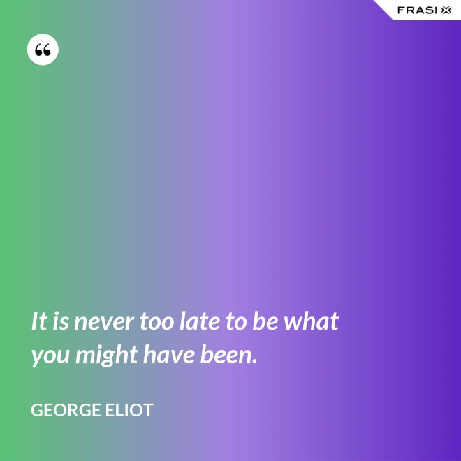 It is never too late to be what you might have been. - George Eliot