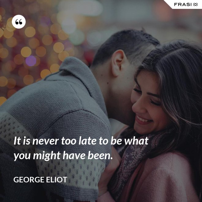 It is never too late to be what you might have been. - George Eliot