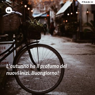 L'autunno ha il profumo dei nuovi inizi. Buongiorno! - Anonimo
