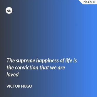 The supreme happiness of life is the conviction that we are loved - Victor Hugo