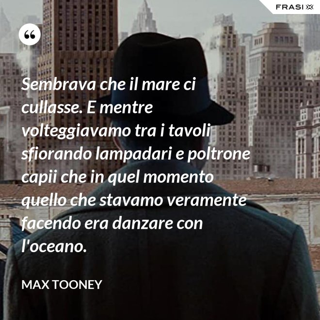 Sembrava che il mare ci cullasse. E mentre volteggiavamo tra i tavoli sfiorando lampadari e poltrone capii che in quel momento quello che stavamo veramente facendo era danzare con l'oceano. - Max Tooney