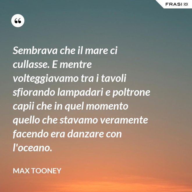 Sembrava che il mare ci cullasse. E mentre volteggiavamo tra i tavoli sfiorando lampadari e poltrone capii che in quel momento quello che stavamo veramente facendo era danzare con l'oceano. - Max Tooney
