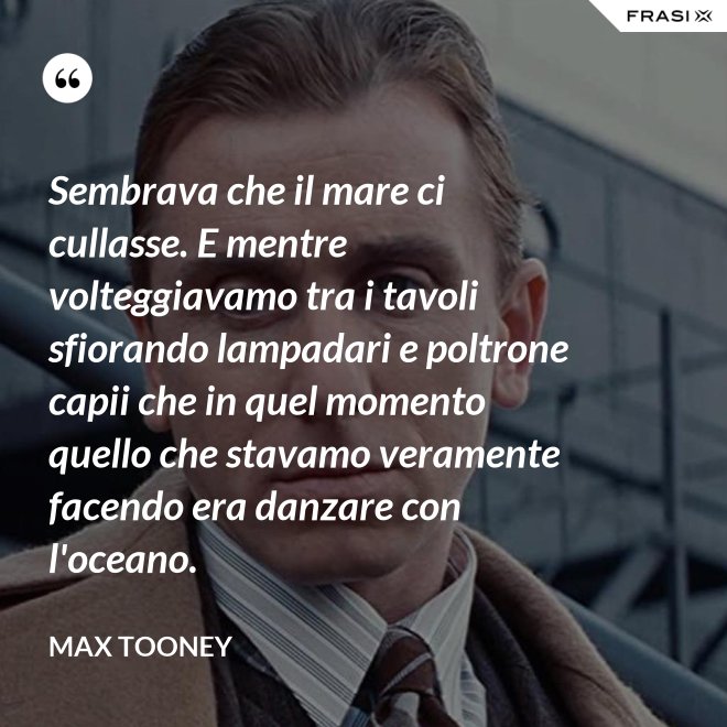 Sembrava che il mare ci cullasse. E mentre volteggiavamo tra i tavoli sfiorando lampadari e poltrone capii che in quel momento quello che stavamo veramente facendo era danzare con l'oceano. - Max Tooney