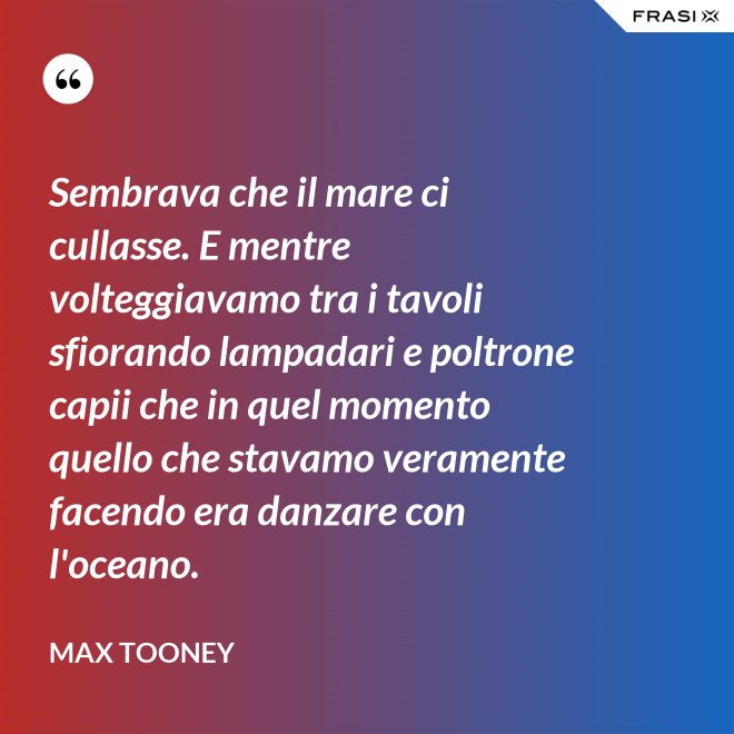 Sembrava che il mare ci cullasse. E mentre volteggiavamo tra i tavoli sfiorando lampadari e poltrone capii che in quel momento quello che stavamo veramente facendo era danzare con l'oceano. - Max Tooney