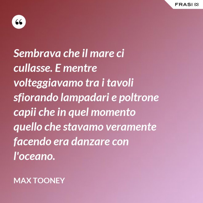 Sembrava che il mare ci cullasse. E mentre volteggiavamo tra i tavoli sfiorando lampadari e poltrone capii che in quel momento quello che stavamo veramente facendo era danzare con l'oceano. - Max Tooney